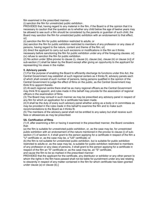 film examined in the prescribed manner,-
(i) sanction the film for unrestricted public exhibition .
PROVIDED that, having regard to any material in the film, if the Board is of the opinion that it is
necessary to caution that the question as to whether any child below the age of twelve years may
be allowed to see such a film should be considered by the parents or guardian of such child, the
Board may sanction the film for unrestricted public exhibition with an endorsement to that effect;
or]
(ii) sanction the film for public exhibition restricted to adults; or
(iia) sanction the film for public exhibition restricted to members of any profession or any class of
persons, having regard to the nature, content and theme of the film; or]
(iii) direct the applicant to carry out such excisions or modifications in the film as it thinks
necessary before sanctioning the film for public exhibition under any of the foregoing clauses; or]
(iv) refuse to sanction the film for public exhibition.
(2) No action under 3[the proviso to clause (i), clause (ii), clause (iia), clause (iii) or clause (iv)] of
sub-section (1) shall be taken by the Board except after giving an opportunity to the applicant for
representing his views in the matter.
5. Advisory panels
(1) For the purpose of enabling the Board to efficiently discharge its functions under this Act, the
Central Government may establish at such regional centers as it thinks fit, advisory panels each
of which shall consist of such number of persons, being persons qualified in the opinion of the
Central Government to judge the effect of films on the public, as the Central Government may
think fit to appoint thereto.
(2) At each regional centre there shall be as many regional officers as the Central Government
may think fit to appoint, and rules made in this behalf may provide for the association of regional
officers in the examination of films.
(3) The Board may consult in such manner as may be prescribed any advisory panel in respect of
any film for which an application for a certificate has been made.
(4) It shall be the duty of every such advisory panel whether acting as a body or in committees as
may be provided in the rules made in this behalf to examine the film and to make such
recommendations to the Board as it thinks fit.
(5) The members of the advisory panel shall not be entitled to any salary but shall receive such
fees or allowances as may be prescribed.
5A. Certification of films
(1) If, after examining a film or having it examined in the prescribed manner, the Board considers
that-
(a) the film is suitable for unrestricted public exhibition, or, as the case may be, for unrestricted
public exhibition with an endorsement of the nature mentioned in the proviso to clause (i) of sub-
section (1) of section 4, it shall grant to the person applying for a certificate in respect of the film a
"U" certificate or, as the case may be, a "UA" certificate; or
(b) the film is not suitable for unrestricted public exhibition, but is suitable for public exhibition
restricted to adults or, as the case may be, is suitable for public exhibition restricted to members
of any profession or any class of persons, it shall grant to the person applying for a certificate in
respect of the film an "A" certificate or, as the case may be, an "S" certificate;
and cause the film to be so marked in the prescribed manner:
PROVIDED that the applicant for the certificate, any distributor or exhibitor or any other person to
whom the rights in the film have passed shall not be liable for punishment under any law relating
to obscenity in respect of any matter contained in the film for which certificate has been granted
under clause (a) or clause (b).]
 