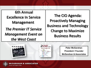 6th Annual
 Excellence In Service       The CIO Agenda:
    Management            Proactively Managing
                         Business and Technology
The Premier IT Service     Change to Maximize
Management Event on          Business Results
   the West Coast
                                    Peter McGarahan
                                   President / Founder
                                 McGarahan & Associates
 