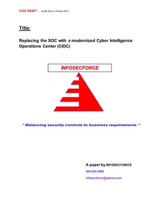 CIOC DRAFT ….. by Bill Ross, 5 October 2013 
Title: 
Replacing the SOC with a modernized Cyber Intelligence 
Operations Center (CIOC) 
A paper by INFOSECFORCE 
804-855-4988 
infosecforce@yahoo.com 
 