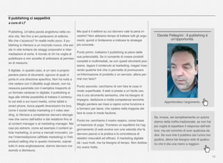 10
Il publishing ci seppellirà
a cura di LT
Publishing. Un’altra parola anglofona nella no-
stra vita. Noi ﬁno a ieri parlavamo di editoria.
Ma che c’azzecca? In realtà molto poco. Il pu-
blishing si riferisce a un mo(n)do nuovo, che esi-
ste in rete lontano da retaggi corporativi e inter-
mediazioni di sorta. Il mondo di chi ha voglia di
pubblicare e non accetta di sottostare al permes-
so di nessuno.
Il digitale, in questo caso, è un vero e proprio
paniere pieno di strumenti, ognuno di quali ci
porta in una direzione speciﬁca. Non ha nulla a
che vedere con il dibattito sugli ebook, non ha
nessuna parentela con il semplice trasporto di
un formato cartaceo in digitale; il publishing si
lega alle inﬁnite possibilità di trattare il contenu-
to sul web e sui nuovi media, come tablet e
smart phone, tocca aspetti diversissimi tra loro,
come il social media marketing e il video see-
ding, si riferisce a competenze davvero eteroge-
nee che vanno dall’editor e dal redattore ﬁno al
al content manager e al marketing manager. Nei
casi più estremi, come ad esempio il content ar-
ticle marketing, si arriva a mercati innovativi, co-
me l’intermediazione (afﬁliate marketing) e l’info
product selling che in questo momento, soprat-
tutto in area anglosassone, stanno davvero cre-
scendo a dismisura.
Approfondisci l’argomento.
Davide Pellegrini : Il publishing è
un’opportunità.
Ma qual è il settore su cui davvero vale la pena in-
vestire? Non abbiamo tempo di trattare tutti gli argo-
menti, quindi ci limiteremo a indicare le strategie
più concrete.
Punto primo: trattiamo il publishing al pieno delle
sue potenzialità. Se ci consente di creare prodotti
completi e multimediali, se con questi strumenti pos-
siamo legare il contenuto al marketing, magari inse-
rendo qualche link che ci permette di promuovere
un’informazione di prodotto o un servizio, allora per-
ché non farlo?
Punto secondo: cerchiamo di non fare le cose in
modo superﬁciale. Il web si presta a un facile uso,
ma è uno strumento serissimo, che ha bisogno di
impegno, dedizione e molte competenze tecniche.
Meglio perdere sei mesi a capire come funziona e
a formarci per bene, che cadere nella trappola del
fare le cose in modo facilone.
Punto tre: cerchiamo il nostro respiro, come fosse
un’esercizio di yoga. Troviamo un equilibrio tra l’ag-
giornamento (il web evolve con una velocità che fa
davvero paura) e la pratica e la concretezza di
obiettivi misurabili ed efﬁcaci. Il marketing digitale
dà i suoi frutti, ma ha bisogno di tempo. Non dobbia-
mo avere fretta.
Se, invece, sei semplicemente un autore
stanco della traﬁla tradizionale, se non hai
più voglia di aspettare il responso dell’edi-
tore, ma sei convinto di aver qualcosa da
dire. Se vuoi che il pubblico sia l’unico tuo
giudice, allora hai bisogno solo di qualcu-
no che ti dia una mano a raggiun-
 