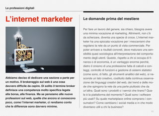 Abbiamo deciso di dedicare una sezione a parte per
un motivo. Il brokeraggio sul web è una cosa
davvero difﬁcile da capire. Di solito il termine broker
deﬁnisce una competenza molto speciﬁca legata
alla borsa, alla ﬁnanza. Ma se pensiamo alle nuove
professioni sul web, quelle che ancora si conoscono
poco, come l’internet marketer, ci rendiamo conto
che le differenze sono davvero minime.
11
Le domande prima del mestiere
Per fare un lavoro del genere, sia chiaro, bisogna avere
una minima vocazione al marketing. Altrimenti, non c’è
da scherzare, diventa una specie di croce. L’internet mar-
keter ha una spiccata vocazione per i meccanismi che
regolano la rete da un punto di vista commerciale. Per
poter arrivare a risultati concreti, deve maturare una sen-
sibilità quasi sociologica all’interpretazione del comporta-
mento degli utenti. Questo, rispetto a chi si occupa di ﬁ-
nanza o di economia, è un vantaggio enorme perché,
dietro il cinismo di una professione fatta di calcoli e con-
teggi, controllo di funzioni e gestione di sistemi statistici
(come sono, di fatto, gli strumenti analitici del web), si na-
sconde un lato creativo, costituito dalla continua osserva-
zione dei linguaggi creativi del web, dei trend e delle mo-
de che spingono la rete da una parte piuttosto che da
un’altra. Quali sono i prodotti o i servizi che tirano? Qua-
le è la piattaforma del momento? Quali sono i software
più usati? Su quale marketplace online comprano i con-
sumatori? Come cambiano i social media e in che modo
diventano utili a chi fa business?
Le professioni digitali
L’internet marketer
 