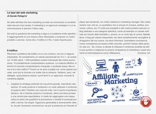 12
Le basi del web marketing
di Davide Pellegrini
Se siete dell’idea che fare marketing sul web sia comunicare un prodotto
siete davvero fuori strada. Il marketing è un approccio strategico in cui la
comunicazione è davvero l’ultimo step.
Sul web la questione del marketing si lega a un problema molto speciﬁco.
Il raggiungimento di una massa critica interessata a comprare un nostro
prodotto o servizio. Come dire. Il trafﬁco è il Re, il resto importa poco.
Il trafﬁco
Risolvere il problema del trafﬁco non è uno scherzo, ma non è neppure
impossibile. Se consideriamo un calcolo percentuale da 10 a 1, se avessi-
mo 10.000 utenti, 1.000 potrebbero essere interessati alla nostra promo-
zione, 10 probabilmente comprerebbero qualcosa. La ricaduta effettiva, in
termini di concreto comportamento d’acquisto, è piuttosto bassa. Ma co-
me si fa a fare trafﬁco? Trucchi ce ne sono a palate ma, come spesso suc-
cede, sono più le formule e le ricette che le certezze. Vediamo, però, nel
dettaglio, quali possono essere i punti fermi in un approccio vincente al
marketing digitale.
1. scegliere la strategia partendo da una prima grande, importante valu-
tazione. Si vuole produrre il contenuto o si vuole utilizzare il contenuto
di qualcun altro? Sembra una cosa da nulla, ma è il punto di partenza
decisivo. Se si intende produrre il contenuto, allora conviene puntare
a una nicchia iper-specialistica, in modo da raggiungere una massa
critica di utenti che giustiﬁchi la promozione e vendita di eventuali pro-
dotti o servizi. Da singoli, l’approccio generalista è severamente vieta-
to, sia per l’eccessiva concorrenza, sia per la presenza sul mercato di
player iper-strutturati, con intere redazioni e marketing manager. Non realiz-
zeremo mai, che so, un quotidiano che si occupa di cronaca, politica, eco-
nomia, cultura, ecc. È molto più probabile e alla nostra portata costruire un
blog dedicato a una categoria speciﬁca, come ad esempio un canale verti-
cale sul mondo delle biciclette o, ancora, su un certo tipo di cucina. Badate
bene, il blog per essere frequentato non deve semplicemente raccogliere le
divagazioni del suo autore, ma deve informare, trasmettere conoscenza,
creare competenza ed essere molto concreto, perché il tempo delle perso-
ne vale oro. Se, invece, si decide di utilizzare il contenuto prodotto da altri
si può puntare a migliorare le proprie competenze di marketing e usare stru-
menti di intermediazione come l’afﬁliazione. funziona, l’af-
 