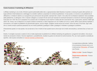 13
Come funziona il marketing di afﬁliazione
L’afﬁliate marketing è una novità. Sfrutta le grandi potenzialità della rete e, appropriandosi della ﬁlosoﬁa di scambio e sharing di questi ultimi periodi, svi-
luppa attività di intermediazione e arbitraggio tra venditori (sellers) e proprietari di contenuti (publishers). In due parole, ci si iscrive a una piattaforma di
afﬁliazione, si chiede di aderire a un programma per promuovere dei prodotti, esempio libri o dischi. Una volta che la richiesta di adesione viene accettata
dalla piattaforma, si ottengono i link e i banner collegati a un proprio ID che serve per tracciare le eventuali transazioni e ricevere le revenues (guadagni).
Cosa fare con i link? Se si è in possesso di un proprio sito in wordpress si può inserire il codice dei link e dei banner che, a quel punto, saranno visibili agli
utenti. Se, invece, non si dispone di un proprio canale di contenuto, si deve negoziare con chi il trafﬁco ce lo ha e, quindi, offrirsi come internet marketer e
riconoscere a chi ospita la pubblicità una percentuale oppure, ancora meglio, scegliere canali ancora più evoluti, come nel caso di YouTube. Ogni volta
che un utente compra qualcosa passando da una nostra pubblicità, guadagna il seller, guadagna il marketer e guadagna il publisher.
Chiaramente questo è in due parole, ma se davvero si ha in mente di fare questo lavoro (che di per sé è molto remunerativo), conviene fare un buon cor-
so.
Intanto, il consiglio è provare a vedere di che si tratta esplorando le piattaforme di afﬁliate marketing che gestiscono i programmi dei sellers. Una sicura-
mente da conoscere è Zanox. Occorre registrarsi e, possibilmente, studiare la guida e le istruzioni di come funziona. Poi, se ci sono quesiti e curiosità più
speciﬁci, vale la pena consultare un internet marketer professionista.
La supervisione editoriale, l’editing
e la correzione di bozze sono a cu-
ra del service l’Edicoletta, di France-
sca Fornari.
Editor in chief - Davide Pellegrini
Supervisione editoriale - France-
sca Fornari
A cura di
 