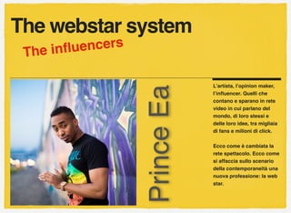 L’artista, l’opinion maker,
l’inﬂuencer. Quelli che
contano e sparano in rete
video in cui parlano del
mondo, di loro stessi e
delle loro idee, tra migliaia
di fans e milioni di click.
Ecco come è cambiata la
rete spettacolo. Ecco come
si affaccia sullo scenario
della contemporaneità una
nuova professione: la web
star.
The webstar system
PrinceEa
The inﬂuencers
 