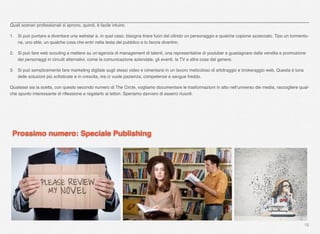 16
Quali scenari professionali si aprono, quindi, è facile intuire:
1. Si può puntare a diventare una webstar e, in quel caso, bisogna tirare fuori dal cilindo un personaggio e qualche copione azzeccato. Tipo un tormento-
ne, uno stile, un qualche cosa che entri nella testa del pubblico e lo faccia divertire;
2. Si può fare web scouting e mettere su un’agenzia di management di talenti, una representative di youtuber e guadagnare dalla vendita e promozione
dei personaggi in circuiti alternativi, come la comunicazione aziendale, gli eventi, la TV e altre cose del genere;
3. Si può semplicemente fare marketing digitale sugli stessi video e cimentarsi in un lavoro meticoloso di arbitraggio e brokeraggio web. Questa è luna
delle soluzioni più soﬁsticate e in crescita, ma ci vuole pazienza, competenze e sangue freddo.
Qualsiasi sia la scelta, con questo secondo numero di The Circle, vogliamo documentare le trasformazioni in atto nell’universo dei media, raccogliere qual-
che spunto interessante di riﬂessione e regalarlo ai lettori. Speriamo davvero di esserci riusciti.
Prossimo numero: Speciale Publishing
 