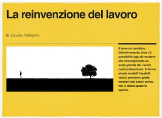 Il lavoro è cambiato.
Deﬁnitivamente. Non c’è
possibilità oggi di resistere
allo stravolgimento su
scala globale dei vecchi
ruoli professionali. Si fanno
strada modelli ﬂessibili,
veloci, prendono piede
mestieri mai sentiti prima.
Noi vi diamo qualche
spunto.
di Davide Pellegrini
La reinvenzione del lavoro
 