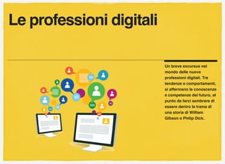 Un breve excursus nel
mondo delle nuove
professioni digitali. Tra
tendenze e comportamenti,
si affermano le conoscenze
e competenze del futuro, al
punto da farci sembrare di
essere dentro la trama di
una storia di William
Gibson o Philip Dick.
Le professioni digitali
 