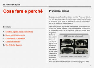 Sommario
1. Il techno hipster non è un mestiere
2. Sono, quindi commercio
3. Il publishing ci seppellirà
4. L’internet marketer
5. The Webstar System
5
Professioni digitali
Cosa pensavate fosse il mondo che cambia? Perché, ci chiedia-
mo tutti, quando una grande trasformazione digerisce il pianeta,
ci sorprende come fosse un qualcosa di molto più potente e di-
stante da quello che ci aspettavamo.
Ora. Immaginiamo di guardare dalla ﬁnestra. In un unico punto,
quello solo. E farlo per mesi e per giornate intere, focalizzando
la nostra attenzione sulle mutazione di quell’unica scena. Bene.
magari ab-
biamo la
sensazione
del movi-
mento, ma
siamo immo-
bili rispetto
al grande
cambiamen-
to che avvol-
ge il resto di
quello che
non vedia-
mo. Ma, al-
lora, cosa dovremmo fare? Ce lo chiediamo ogni giorno della
Le professioni digitali
Cosa fare e perché
Una scena di SMOKE di Jim Jarmush, 1995
4000 fotograﬁe tutte uguali
 