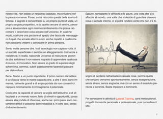 6
nostra vita. Non esiste un responso assoluto, ma chiudersi nel-
la paura non serve. Forse, come racconta questa bella scena di
Smoke, il segreto è concentrarsi su un proprio punto di vista, un
proprio angolo prospettico, e da quello cercare di sentire, perce-
pire e assecondare ogni minimo cambiamento che possa rac-
contare o descrivere cosa accade nell’universo. In qualche
modo, costruire una porzione di spazio che faccia da messagge-
ro di quel che accade attorno a noi, anche rispetto a quello che
non possiamo vedere o conoscere in prima persona.
Sento molte persone dire. Io di tecnologia non capisco nulla. A
un ascolto superﬁciale ci sembra un atteggiamento di rinuncia e
resistenza; in realtà, nasconde un senso di insicurezza profon-
da che sottolinea il non essere in grado di apprendere qualcosa
di nuovo, di innovativo. Non essere in grado di superare degli
schemi ma, semmai, subirli passivamente facendoli passare
per disinvoltura.
Bene. Siamo a un punto importante. Il primo nemico da battere
è la sﬁducia verso le nostre capacità che, a dire il vero, sono im-
mense, talmente grandi e di ampia portata da non consentirci
neppure minimamente di immaginarne il potenziale.
Credo che la capacità di varcare la soglia dell’abitudine, e di af-
facciarsi a un mondo nuovo, fatto di stimoli e opportunità, possa
essere alla portata di chiunque, anche se i primi passi sono cer-
tamente difﬁcili e possono dare instabilità e, in certi casi, senso
di disorientamento.
Eppure, nonostante le difﬁcoltà e le paure, una volta che ci si
affaccia al mondo, una volta che si decide di guardare davvero
cosa ci accade intorno, ci si potrà rendere conto che non c’è bi-
sogno di perdersi nell’accadere casuale cose, perché quelle
che servono verranno spontaneamente, senza esasperazione,
senza stress, senza angoscia, ma con un senso di assoluta pie-
nezza e serenità. Basta imparare a dominarle.
Per conoscere le attività di Lateral Training, corsi motivazionali,
progetti di crescita personale e professionale, puoi consultare il
sito.
 