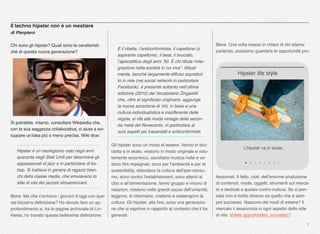 7
Il techno hipster non è un mestiere
di Pierpiero
Chi sono gli hipster? Quali sono le caratteristi-
che di questa nuova generazione?
Si potrebbe, intanto, consultare Wikipedia che,
con la sua saggezza collaborativa, ci aiuta a svi-
luppare un’idea più o meno precisa. Wiki dice:
Hipster è un neologismo nato negli anni
quaranta negli Stati Uniti per descrivere gli
appassionati di jazz e in particolare di be-
bop. Si trattava in genere di ragazzi bian-
chi della classe media, che emulavano lo
stile di vita dei jazzisti afroamericani.
Bene. Ma che c’entrano i giovani d’oggi con que-
sta bizzarra deﬁnizione? Ho dovuto fare un ap-
profondimento e, tra le pagine archiviate di Lin-
kiesta, ho trovato questa bellissima deﬁnizione:
Bene. Una volta messo in chiaro di chi stiamo
parlando, possiamo guardare le opportunità pro-
fessionali. Il fatto, cioè, dell’enorme produzione
di contenuti, mode, oggetti, strumenti sul merca-
to e dedicati a questa contro-cultura. Se ci pen-
sate non è molto diverso da quello che è sem-
pre successo. Nascono dei modi di essere? Il
mercato li asseconda in ogni aspetto dello stile
di vita. Volete approfondire, scriveteci?
L’hipster va in skate.
Hipster life style
È il ribelle, l’anticonformista, il capellone (o
aspirante capellone), il beat, il bruciato,
l’apocalittico degli anni ’50. È chi riﬁuta l’inte-
grazione nella società in cui vive”. Attual-
mente, benché largamente diffuso soprattut-
to in rete (nei social network in particolare
Facebook), è presente soltanto nell’ultima
edizione (2012) del Vocabolario Zingarelli
che, oltre al signiﬁcato originario, aggiunge
la nuova accezione di ‘chi, in base a una
cultura individualistica e insofferente delle
regole, si rifà alla moda vintage della secon-
da metà del Novecento, in particolare ai
suoi aspetti più trasandati e anticonformisti.
Gli hipster sono un modo di essere. Vanno in bici-
cletta e in skate, vestono in modo originale e volu-
tamente eccentrico, ascoltano musica indie e ve-
dono ﬁlm impegnati, sono per l’ambiente e per la
sostenibilità, detestano la cultura dell’iper-consu-
mo, sono contro l’establishment, sono attenti al
cibo e all’alimentazione, fanno gruppo e vivono di
relazioni, credono nella grandi cause dell’umanità,
leggono, si informano, credono e sostengono la
cultura. Gli hipster, alla ﬁne, sono una generazio-
ne che si esprime in rapporto al contesto che li ha
generati.
 