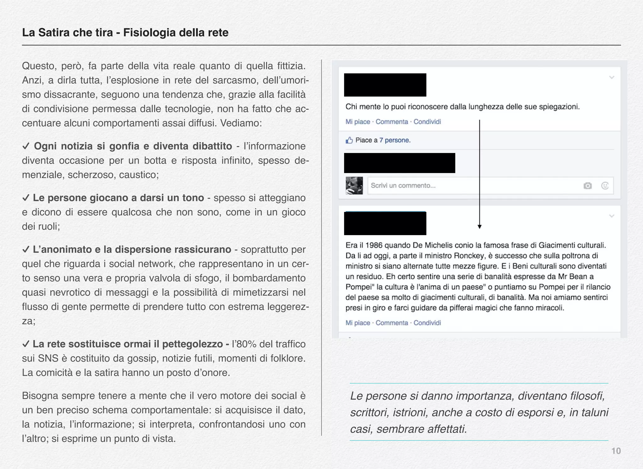 10
Questo, però, fa parte della vita reale quanto di quella ﬁttizia.
Anzi, a dirla tutta, l’esplosione in rete del sarcasmo, dell’umori-
smo dissacrante, seguono una tendenza che, grazie alla facilità
di condivisione permessa dalle tecnologie, non ha fatto che ac-
centuare alcuni comportamenti assai diffusi. Vediamo:
✓ Ogni notizia si gonﬁa e diventa dibattito - l’informazione
diventa occasione per un botta e risposta inﬁnito, spesso de-
menziale, scherzoso, caustico;
✓ Le persone giocano a darsi un tono - spesso si atteggiano
e dicono di essere qualcosa che non sono, come in un gioco
dei ruoli;
✓ L’anonimato e la dispersione rassicurano - soprattutto per
quel che riguarda i social network, che rappresentano in un cer-
to senso una vera e propria valvola di sfogo, il bombardamento
quasi nevrotico di messaggi e la possibilità di mimetizzarsi nel
ﬂusso di gente permette di prendere tutto con estrema leggerez-
za;
✓ La rete sostituisce ormai il pettegolezzo - l’80% del trafﬁco
sui SNS è costituito da gossip, notizie futili, momenti di folklore.
La comicità e la satira hanno un posto d’onore.
Bisogna sempre tenere a mente che il vero motore dei social è
un ben preciso schema comportamentale: si acquisisce il dato,
la notizia, l’informazione; si interpreta, confrontandosi uno con
l’altro; si esprime un punto di vista.
La Satira che tira - Fisiologia della rete
Le persone si danno importanza, diventano ﬁlosoﬁ,
scrittori, istrioni, anche a costo di esporsi e, in taluni
casi, sembrare affettati.
 