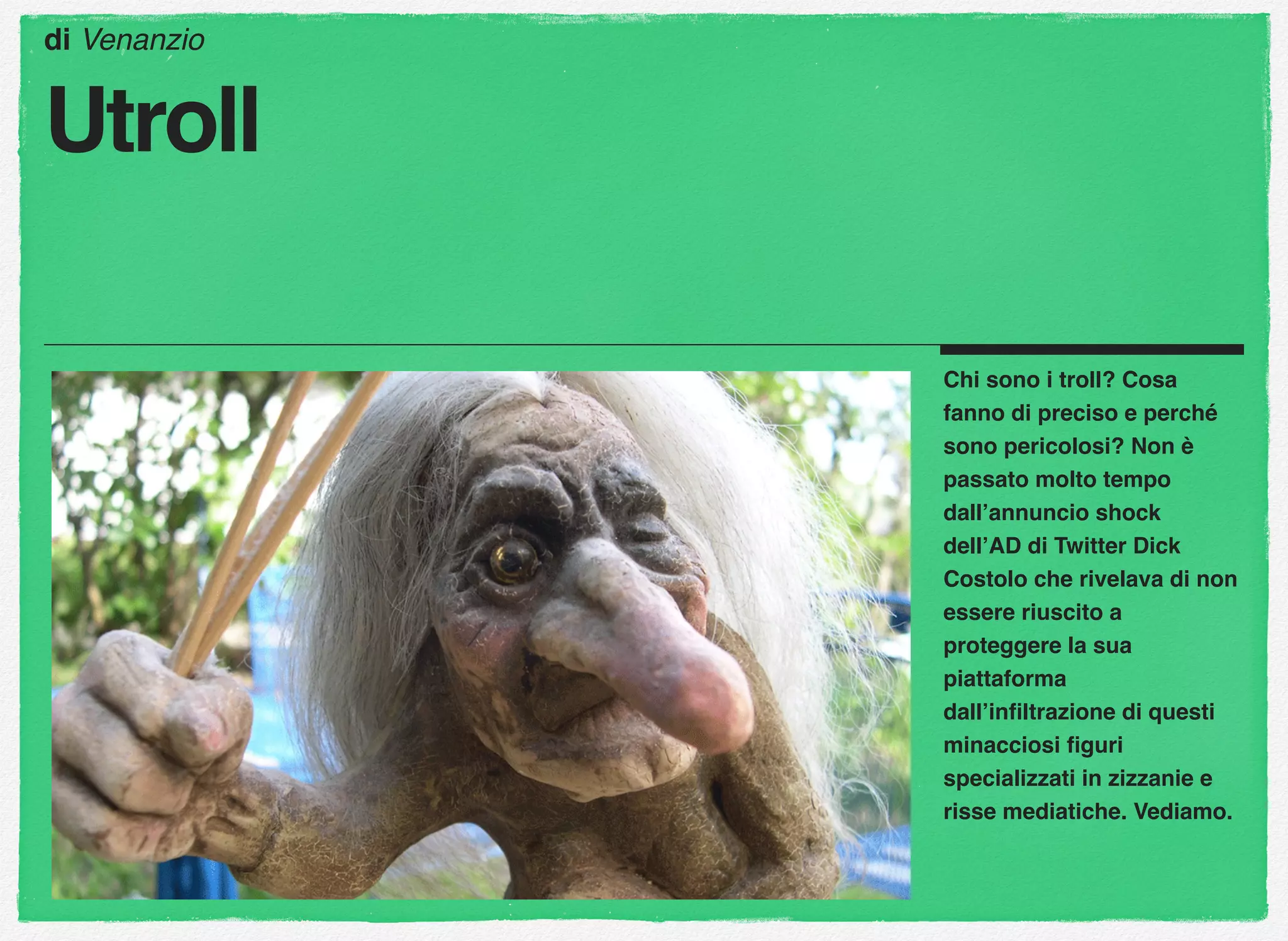 Chi sono i troll? Cosa
fanno di preciso e perché
sono pericolosi? Non è
passato molto tempo
dall’annuncio shock
dell’AD di Twitter Dick
Costolo che rivelava di non
essere riuscito a
proteggere la sua
piattaforma
dall’inﬁltrazione di questi
minacciosi ﬁguri
specializzati in zizzanie e
risse mediatiche. Vediamo.
di Venanzio
Utroll
 