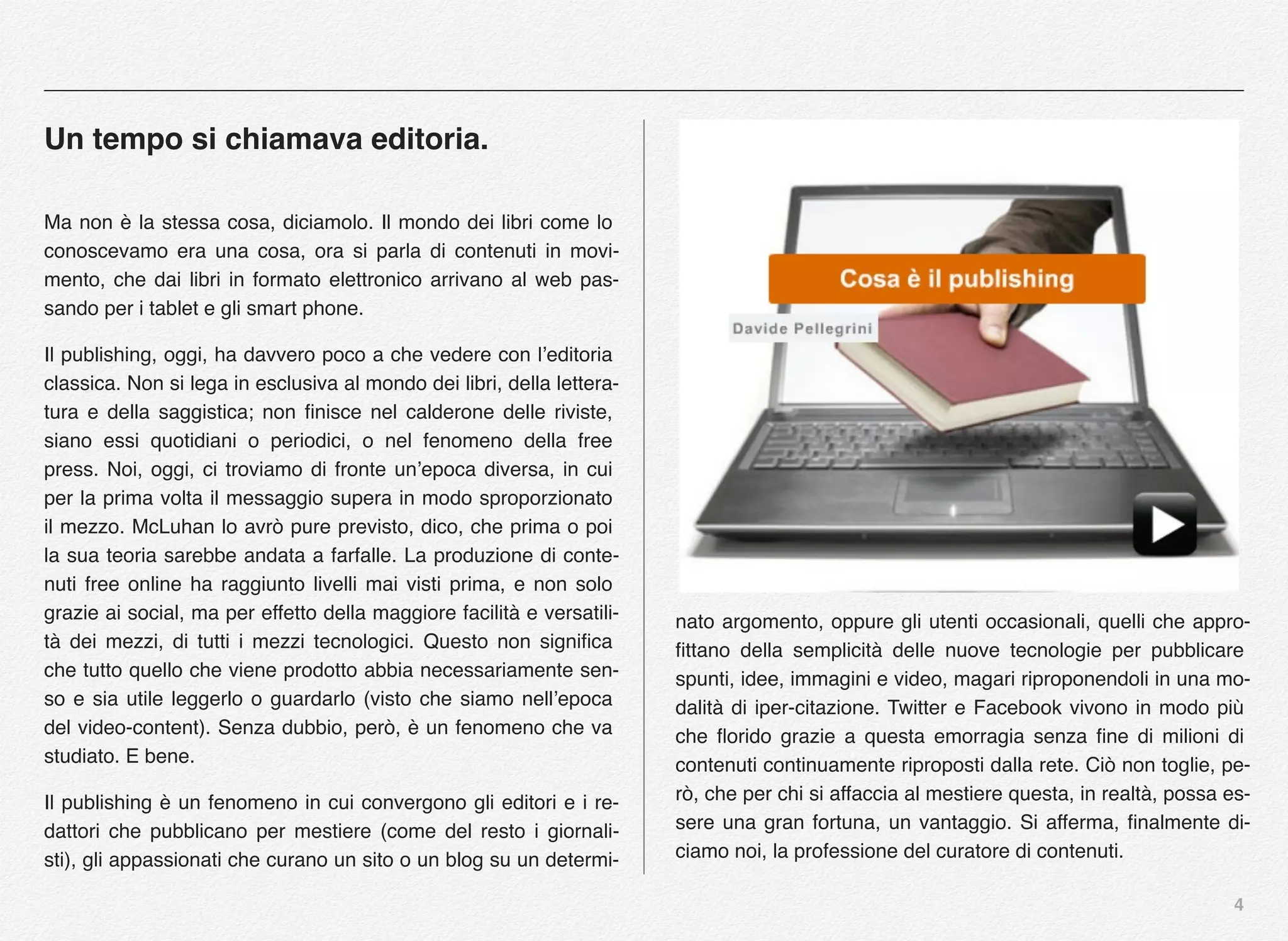4
Un tempo si chiamava editoria.
Ma non è la stessa cosa, diciamolo. Il mondo dei libri come lo
conoscevamo era una cosa, ora si parla di contenuti in movi-
mento, che dai libri in formato elettronico arrivano al web pas-
sando per i tablet e gli smart phone.
Il publishing, oggi, ha davvero poco a che vedere con l’editoria
classica. Non si lega in esclusiva al mondo dei libri, della lettera-
tura e della saggistica; non ﬁnisce nel calderone delle riviste,
siano essi quotidiani o periodici, o nel fenomeno della free
press. Noi, oggi, ci troviamo di fronte un’epoca diversa, in cui
per la prima volta il messaggio supera in modo sproporzionato
il mezzo. McLuhan lo avrò pure previsto, dico, che prima o poi
la sua teoria sarebbe andata a farfalle. La produzione di conte-
nuti free online ha raggiunto livelli mai visti prima, e non solo
grazie ai social, ma per effetto della maggiore facilità e versatili-
tà dei mezzi, di tutti i mezzi tecnologici. Questo non signiﬁca
che tutto quello che viene prodotto abbia necessariamente sen-
so e sia utile leggerlo o guardarlo (visto che siamo nell’epoca
del video-content). Senza dubbio, però, è un fenomeno che va
studiato. E bene.
Il publishing è un fenomeno in cui convergono gli editori e i re-
dattori che pubblicano per mestiere (come del resto i giornali-
sti), gli appassionati che curano un sito o un blog su un determi-
nato argomento, oppure gli utenti occasionali, quelli che appro-
ﬁttano della semplicità delle nuove tecnologie per pubblicare
spunti, idee, immagini e video, magari riproponendoli in una mo-
dalità di iper-citazione. Twitter e Facebook vivono in modo più
che ﬂorido grazie a questa emorragia senza ﬁne di milioni di
contenuti continuamente riproposti dalla rete. Ciò non toglie, pe-
rò, che per chi si affaccia al mestiere questa, in realtà, possa es-
sere una gran fortuna, un vantaggio. Si afferma, ﬁnalmente di-
ciamo noi, la professione del curatore di contenuti.
 