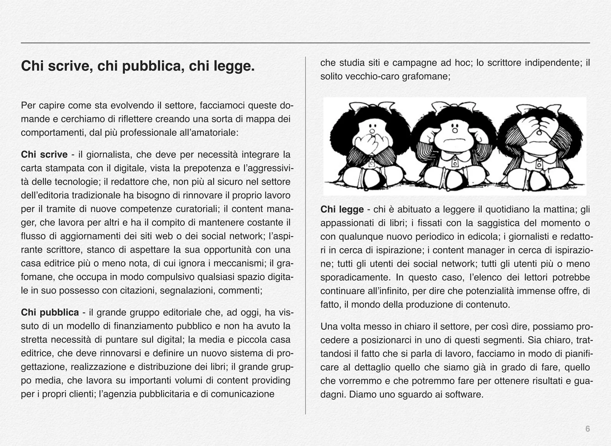 6
Chi scrive, chi pubblica, chi legge.
Per capire come sta evolvendo il settore, facciamoci queste do-
mande e cerchiamo di riﬂettere creando una sorta di mappa dei
comportamenti, dal più professionale all’amatoriale:
Chi scrive - il giornalista, che deve per necessità integrare la
carta stampata con il digitale, vista la prepotenza e l’aggressivi-
tà delle tecnologie; il redattore che, non più al sicuro nel settore
dell’editoria tradizionale ha bisogno di rinnovare il proprio lavoro
per il tramite di nuove competenze curatoriali; il content mana-
ger, che lavora per altri e ha il compito di mantenere costante il
ﬂusso di aggiornamenti dei siti web o dei social network; l’aspi-
rante scrittore, stanco di aspettare la sua opportunità con una
casa editrice più o meno nota, di cui ignora i meccanismi; il gra-
fomane, che occupa in modo compulsivo qualsiasi spazio digita-
le in suo possesso con citazioni, segnalazioni, commenti;
Chi pubblica - il grande gruppo editoriale che, ad oggi, ha vis-
suto di un modello di ﬁnanziamento pubblico e non ha avuto la
stretta necessità di puntare sul digital; la media e piccola casa
editrice, che deve rinnovarsi e deﬁnire un nuovo sistema di pro-
gettazione, realizzazione e distribuzione dei libri; il grande grup-
po media, che lavora su importanti volumi di content providing
per i propri clienti; l’agenzia pubblicitaria e di comunicazione
che studia siti e campagne ad hoc; lo scrittore indipendente; il
solito vecchio-caro grafomane;
Chi legge - chi è abituato a leggere il quotidiano la mattina; gli
appassionati di libri; i ﬁssati con la saggistica del momento o
con qualunque nuovo periodico in edicola; i giornalisti e redatto-
ri in cerca di ispirazione; i content manager in cerca di ispirazio-
ne; tutti gli utenti dei social network; tutti gli utenti più o meno
sporadicamente. In questo caso, l’elenco dei lettori potrebbe
continuare all’inﬁnito, per dire che potenzialità immense offre, di
fatto, il mondo della produzione di contenuto.
Una volta messo in chiaro il settore, per così dire, possiamo pro-
cedere a posizionarci in uno di questi segmenti. Sia chiaro, trat-
tandosi il fatto che si parla di lavoro, facciamo in modo di pianiﬁ-
care al dettaglio quello che siamo già in grado di fare, quello
che vorremmo e che potremmo fare per ottenere risultati e gua-
dagni. Diamo uno sguardo ai software.
 