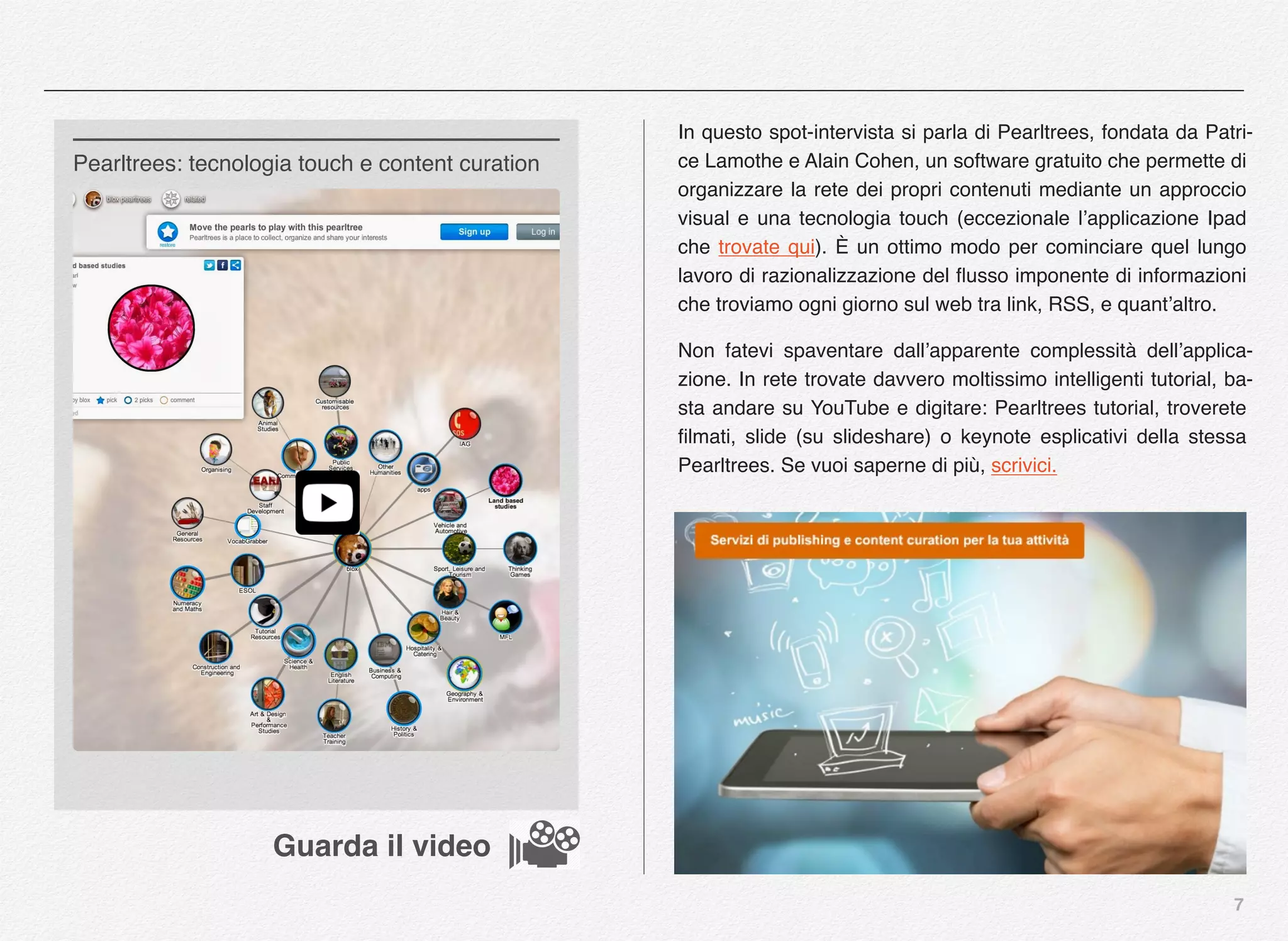 7
In questo spot-intervista si parla di Pearltrees, fondata da Patri-
ce Lamothe e Alain Cohen, un software gratuito che permette di
organizzare la rete dei propri contenuti mediante un approccio
visual e una tecnologia touch (eccezionale l’applicazione Ipad
che trovate qui). È un ottimo modo per cominciare quel lungo
lavoro di razionalizzazione del ﬂusso imponente di informazioni
che troviamo ogni giorno sul web tra link, RSS, e quant’altro.
Non fatevi spaventare dall’apparente complessità dell’applica-
zione. In rete trovate davvero moltissimo intelligenti tutorial, ba-
sta andare su YouTube e digitare: Pearltrees tutorial, troverete
ﬁlmati, slide (su slideshare) o keynote esplicativi della stessa
Pearltrees. Se vuoi saperne di più, scrivici.
Pearltrees: tecnologia touch e content curation
Guarda il video
 