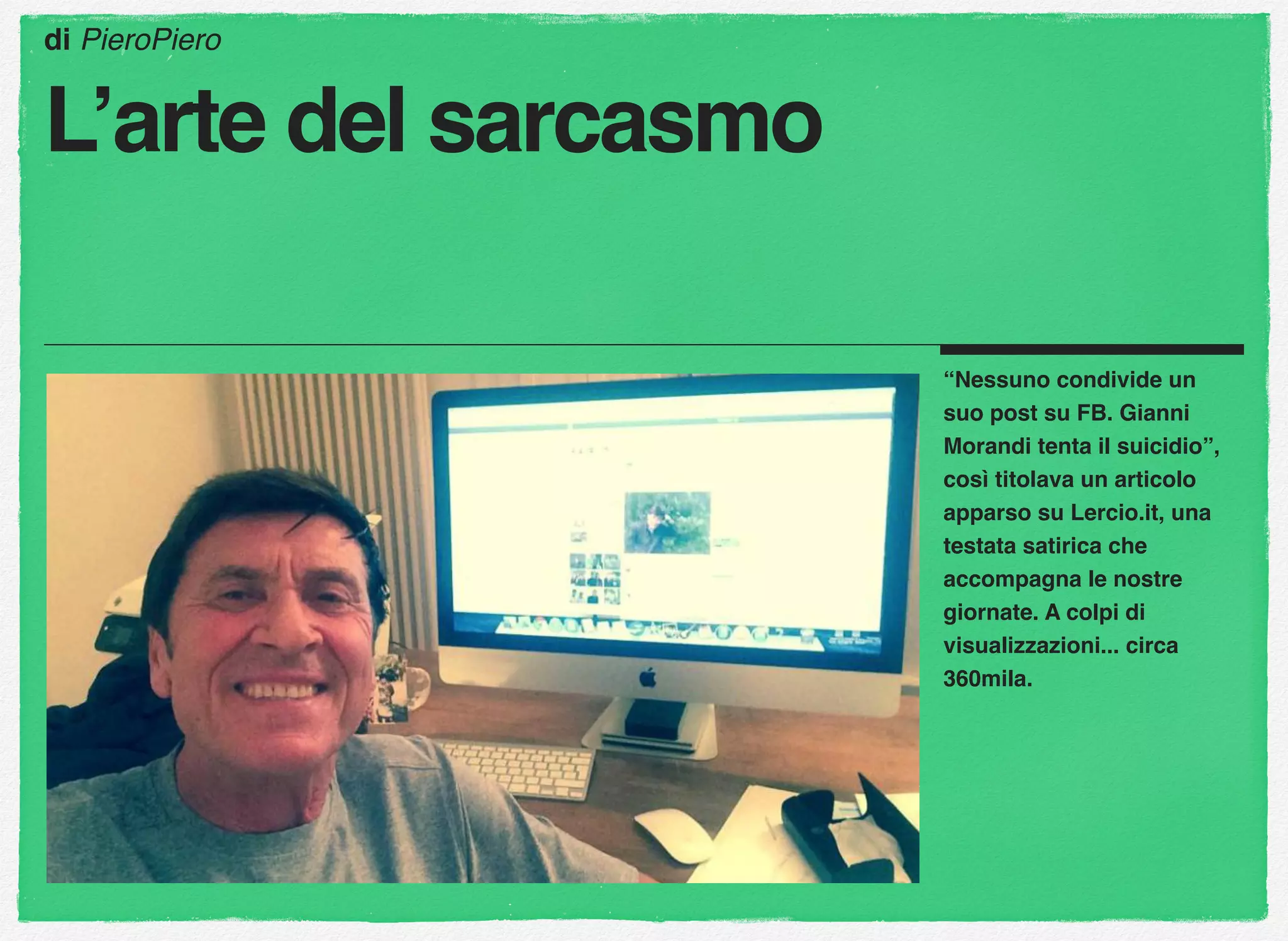 “Nessuno condivide un
suo post su FB. Gianni
Morandi tenta il suicidio”,
così titolava un articolo
apparso su Lercio.it, una
testata satirica che
accompagna le nostre
giornate. A colpi di
visualizzazioni... circa
360mila.
di PieroPiero
L’arte del sarcasmo
 