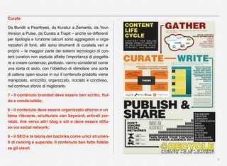 9
Curate
Da Bundlr a Pearltrees, da Kuratur a Zemanta, da Your-
Version a Pulse, da Curata a Trapit – anche se differenti
per tipologia e funzione (alcuni sono aggregatori e orga-
nizzatori di fonti, altri sono strumenti di curatela veri e
propri) – la maggior parte dei sistemi tecnologici di con-
tent curation non esclude affatto l’importanza di progetta-
re e creare contenuto; piuttosto, vanno considerati come
una sorta di aiuto, con l’obiettivo di stimolare una sorta
di catena open source in cui il contenuto prodotto viene
manipolato, arricchito, organizzato, riciclato e condiviso,
nel continuo sforzo di migliorarlo.
7 - Il contenuto branded deve essere ben scritto, ﬂui-
do e condivisibile;
8 - il contenuto deve essere organizzato attorno a un
tema rilevante, strutturato con keyword, articoli cor-
relati, link verso altri blog e siti e deve essere diffu-
so via social network;
9 - il SEO e la teoria dei baclinks come unici strumen-
ti di ranking è superata. Il contenuto ben fatto ﬁdeliz-
za gli utenti
 