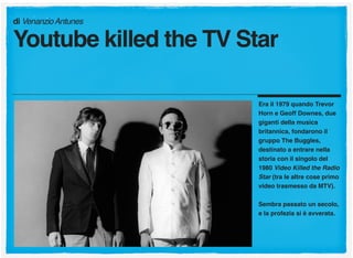 Era il 1979 quando Trevor
Horn e Geoff Downes, due
giganti della musica
britannica, fondarono il
gruppo The Buggles,
destinato a entrare nella
storia con il singolo del
1980 Video Killed the Radio
Star (tra le altre cose primo
video trasmesso da MTV).
Sembra passato un secolo,
e la profezia si è avverata.
di VenanzioAntunes
Youtube killed the TV Star
 