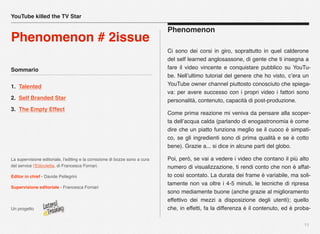 Sommario
1. Talented
2. Self Branded Star
3. The Empty Effect
La supervisione editoriale, l’editing e la correzione di bozze sono a cura
del service l’Edicoletta, di Francesca Fornari.
Editor in chief - Davide Pellegrini
Supervisione editoriale - Francesca Fornari
Un progetto
11
Phenomenon
Ci sono dei corsi in giro, soprattutto in quel calderone
del self learned anglosassone, di gente che ti insegna a
fare il video vincente e conquistare pubblico su YouTu-
be. Nell’ultimo tutorial del genere che ho visto, c’era un
YouTube owner channel piuttosto conosciuto che spiega-
va: per avere successo con i propri video i fattori sono
personalità, contenuto, capacità di post-produzione.
Come prima reazione mi veniva da pensare alla scoper-
ta dell’acqua calda (parlando di enogastronomia è come
dire che un piatto funziona meglio se il cuoco è simpati-
co, se gli ingredienti sono di prima qualità e se è cotto
bene). Grazie a... si dice in alcune parti del globo.
Poi, però, se vai a vedere i video che contano il più alto
numero di visualizzazione, ti rendi conto che non è affat-
to così scontato. La durata dei frame è variabile, ma soli-
tamente non va oltre i 4-5 minuti, le tecniche di ripresa
sono mediamente buone (anche grazie al miglioramento
effettivo dei mezzi a disposizione degli utenti); quello
che, in effetti, fa la differenza è il contenuto, ed è proba-
YouTube killed the TV Star
Phenomenon # 2issue
 