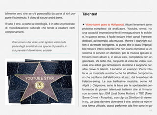 12
bilmente vero che se c’è personalità da parte di chi pro-
pone il contenuto, il video di sicuro andrà bene.
Il fatto è che, a parte la tecnologia, è in atto un processo
di modellizzazione culturale che tende a esaltare certi
comportamenti.
Talented
★ Video-talent goes to Hollywood. Alcuni fenomeni sono
piuttosto complessi da analizzare. Youtube, ormai, ha
una capacità impressionante di immagazzinare lo scibile
e, in questo senso, è facile trovare interi canali freeware
dedicati, ad esempio, alla musica. Mentre il copyright sui
ﬁlm è diventato stringente, al punto che è quasi impossi-
bile trovare intere pellicole che non siano connesse a un
sistema di servizio on demand, per la musica spesso si
trovano interi album e, in alcuni casi, compilation ben or-
ganizzate. Va detto che, dal punto di vista dei video, suc-
cede che artisti già famosissimi diventino il supporto per
altre prove di talento. Facciamo un esempio: Parov Ste-
lar è un musicista austriaco che ha all’attivo composizio-
ni che oscillano dall’elettronica al jazz, dal breakbeat al-
l’electro-swing. Le sue bellissime musiche, come All
Night o Catgroove, sono la base per le spettacolari per-
formance di giovani talentuosi ballerini che si ﬁrmano
con acronimi tipo JSM (Just Some Motion) o TSC (Take
Some Crime - Forsythe), con clip da 20milioni di viewer
in su. La cosa davvero divertente è che, anche se non in
una forma ufﬁciale, questi performer alla ﬁne sono in ga-
Il fenomeno del video star system visto dalla
parte degli analisti è una specie di palestra in
cui prevale il darwinismo sociale
 