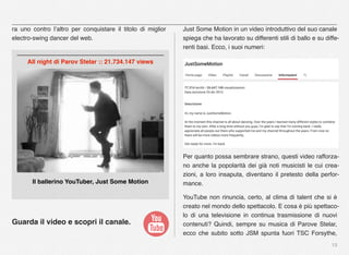 13
ra uno contro l’altro per conquistare il titolo di miglior
electro-swing dancer del web.
Guarda il video e scopri il canale.
Just Some Motion in un video introduttivo del suo canale
spiega che ha lavorato su differenti stili di ballo e su diffe-
renti basi. Ecco, i suoi numeri:
Per quanto possa sembrare strano, questi video rafforza-
no anche la popolarità dei già noti musicisti le cui crea-
zioni, a loro insaputa, diventano il pretesto della perfor-
mance.
YouTube non rinuncia, certo, al clima di talent che si è
creato nel mondo dello spettacolo. E cosa è più spettaco-
lo di una televisione in continua trasmissione di nuovi
contenuti? Quindi, sempre su musica di Parove Stelar,
ecco che subito sotto JSM spunta fuori TSC Forsythe,
Il ballerino YouTuber, Just Some Motion
All night di Parov Stelar :: 21.734.147 views
 