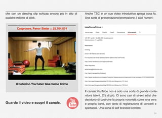 14
che con un dancing clip schizza ancora più in alto di
qualche milione di click.
Guarda il video e scopri il canale.
Anche TSC in un suo video introduttivo spiega cosa fa.
Una sorta di presentazione/promozione. I suoi numeri:
Il canale YouTube non è solo una sorta di grande conte-
nitore talent. C’è di più. Ci sono casi di street artist che
decidono di costruire la propria notorietà come una vera
e propria band, con tanto di registrazione di concerti e
spettacoli. Una sorta di self branded content.
Il ballerino YouTuber take Some Crime
Catgroove, Parov Stelar :: 25.764.674
 