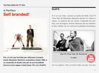 Poi, c’è chi usa YouTube per rafforzare il proprio
brand. Benjamin Stanford, australiano classe 1985, è
un musicista di strada noto per la sua incredibile
bravura come rapper e beat boxer. Per voi è DubFX.
15
DubFX.
★ In un suo video, caricato ad aprile del 2009, Dub FX
‘Flow’ feat. Mr Woodnote, Benjamin sfonda i 21 milioni di
viewer. La potenza del suo sound, l’originalità dei suoi
loop, che raccolgono diverse inﬂuenze dal rap melodico
al dub, l’abilità con cui manovra la pedaliera tecnologica
con cui registra i ritmi, ne hanno fatto una star. Una star
YouTube killed the TV Star
di PierPiero
Self branded!
Il video
Dub FX ‘Flow’ feat. Mr Woodnote
 