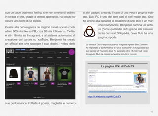 16
con un buon business feeling, che non smette di esibirsi
in strada e che, grazie a questo approccio, ha potuto co-
struire uno store di se stesso.
Grazie alla convergenza dei migliori canali social (conta
oltre i 600mila like su FB, circa 20mila follower su Twitter
e altri 18mila su Instagram), e al sistema automatico di
creazione del canale su YouTube, Benjamin ha creato
un ofﬁcial site che raccoglie i suoi dischi, i video delle
sue performance, l’offerta di poster, magliette e numero-
si altri gadget, creando il caso di una vera e propria web-
star. Dub FX è uno dei tanti casi di self made star. Gra-
zie anche alla capacità di creazione di uno stile e un mar-
chio riconoscibili, Benjamin domina un setto-
re (come quello del dub) grazie alla casuale
forza del viral. Wikipedia, dove Dub ha una
pagina, riporta:
La fama di Dub è esplosa quando il regista inglese Ben Dowden
ha registrato la performance di "Love Someone" e l'ha postato sul
suo canale di YouTube dove ha superato oltre 18 milioni di visite.
In seguito Dub ha iniziato ad esibirsi in tutto il mondo.
https://it.wikipedia.org/wiki/Dub_FX
La pagina Wiki di Dub FX
 