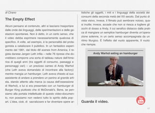 17
di Cirano
The Empty Effect
Alcuni pensano al contenuto, altri si lasciano trasportare
dalle onde dei linguaggi, delle sperimentazioni e delle ge-
stazioni spontanee. Non è detto, in un certo senso, che
il video debba esprimere necessariamente qualcosa di
speciﬁco. A volte, ad esempio, è la personalità del prota-
gonista a catalizzare il pubblico. In un fantastico esperi-
mento del 1981, dal titolo 66 scenes from America, il re-
gista danese Jørgen Leth inﬁla – nelle 76 riprese che do-
vrebbero comporre una sorta di tableau nature dell’Ame-
rica di quegli anni (tra oggetti di consumo, paesaggi e
personaggi vari) – un prezioso cameo di Andy Warhol
(che Leth aveva domandato di incontrare alla factory)
mentre mangia un hamburger. Leth aveva chiesto al suo
assistente di andare a prendere un panino al grande arti-
sta, stando attento alla marca (a causa dell’ossessione
di Warhol), e lui si era presentato con un hamburger di
Burger King piuttosto che di McDonald’s. Bene, se pen-
siamo alla portata intellettuale di questo video-documen-
to, non possiamo non vederci tutto lo spirito della pop-
art. L’idea, cioè, di sacralizzare e far diventare opere ar-
tistiche gli  oggetti, i miti e i linguaggi della società dei
consumi della seconda metà del XX secolo. Dal punto di
vista visivo, invece, il ﬁlmato può sembrare noioso, qua-
si inutile; invece, accade che non si riesca a togliere gli
occhi di dosso a Andy, il cui seraﬁco distacco dalla prati-
ca di mangiare un semplice hamburger diventa un’opera-
zione solenne, in un certo senso accompagnata da un
ritmo liturgico. È l’effetto del vuoto apparente, Il vuoto
che riempie.
Guarda il video.
Andy Warhol eating an hamburger
 