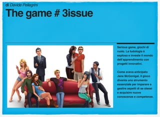 Serious game, giochi di
ruolo. La ludologia è
esplosa e investe il mondo
dell’apprendimento con
progetti innovativi.
Come aveva anticipato
Jane McGonigal, il gioco
diventa uno strumento
essenziale per imparare a
gestire aspetti di se stessi
e acquisire nuove
conoscenze e competenze.
di Davide Pellegrini
The game # 3issue
 