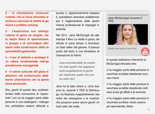 20
2 - la simulazione rassicura
l’utente, che si trova stimolato al
continuo esercizio di abilità di ge-
stione e problem solving;
3 - l’esperienza non obbliga
l’utente al gioco da singolo, ma
lo lascia libero di sperimentare
in gruppo e di coinvolgere altri
utenti nella condivisione della re-
sponsabilità gestionale;
4 - l’uso di tattiche e strategie è
un valore fondamentale nell’ap-
prendimento manageriale
5 - il valore culturale del gioco è
altissimo nel cortocircuito delle
teorie urbanistiche con la perce-
zione personale;
Ora, giochi di questo tipo, piuttosto
lontani dalla concezione di “spara-
tutto” con cui la maggior parte delle
persone è usa catalogare i videoga-
me, potrebbero essere utilizzati a
scuola o, opportunamente prepara-
ti, potrebbero diventare piattaforme
per il miglioramento delle perfor-
mance professionali di impiegati in
azienda.
Nel 2011, Jane McGonigal dà alle
stampe il libro La realtà in gioco, de-
stinato in poco tempo a diventare
un best seller del genere. Il presup-
posto del testo è una fantastica di-
chiarazione di intenti:
cosa succederebbe se usassi-
mo tutto quello che sappiamo
sulla progettazione di giochi
per sistemare quello che non
va nella vita?
Jane ha le idee chiare e, circa due
anni fa, durante il TED di Edimbur-
go, ha illustrato magistralmente i be-
neﬁci dei videogame e le ricadute
che possono avere alcuni giochi vir-
tuali sulla vita reale.
In questo bellissimo intervento la
McGonigal dimostra che:
✓ la maggior parte delle persone in
vecchiaia avrebbe desiderato lavo-
rare meno
✓ la maggior parte delle persone in
vecchiaia avrebbe desiderato colti-
vare di più gli affetti e le amicizie
✓ la maggior parte delle persone in
vecchiaia avrebbe voluto essere
più spensierate, felice
Quello che il gioco ci può dare
Jane McGonigal durante il
TED
 