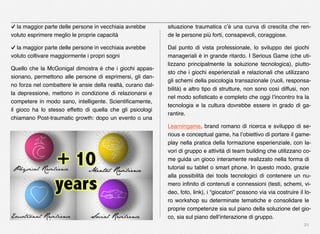 21
✓ la maggior parte delle persone in vecchiaia avrebbe
voluto esprimere meglio le proprie capacità
✓ la maggior parte delle persone in vecchiaia avrebbe
voluto coltivare maggiormente i propri sogni
Quello che la McGonigal dimostra è che i giochi appas-
sionano, permettono alle persone di esprimersi, gli dan-
no forza nel combattere le ansie della realtà, curano dal-
la depressione, mettono in condizione di relazionarsi e
competere in modo sano, intelligente. Scientiﬁcamente,
il gioco ha lo stesso effetto di quella che gli psicologi
chiamano Post-traumatic growth: dopo un evento o una
situazione traumatica c’è una curva di crescita che ren-
de le persone più forti, consapevoli, coraggiose.
Dal punto di vista professionale, lo sviluppo dei giochi
manageriali è in grande ritardo. I Serious Game (che uti-
lizzano principalmente la soluzione tecnologica), piutto-
sto che i giochi esperienziali e relazionali che utilizzano
gli schemi della psicologia transazionale (ruoli, responsa-
bilità) e altro tipo di strutture, non sono così diffusi, non
nel modo soﬁsticato e completo che oggi l’incontro tra la
tecnologia e la cultura dovrebbe essere in grado di ga-
rantire.
Learningame, brand romano di ricerca e sviluppo di se-
rious e conceptual game, ha l’obiettivo di portare il game-
play nella pratica della formazione esperienziale, con la-
vori di gruppo e attività di team building che utilizzano co-
me guida un gioco interamente realizzato nella forma di
tutorial su tablet o smart phone. In questo modo, grazie
alla possibilità dei tools tecnologici di contenere un nu-
mero inﬁnito di contenuti e connessioni (testi, schemi, vi-
deo, foto, link), i “giocatori” possono via via costruire il lo-
ro workshop su determinate tematiche e consolidare le
proprie competenze sia sul piano della soluzione del gio-
co, sia sul piano dell’interazione di gruppo.
 