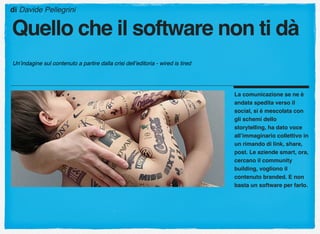 La comunicazione se ne è
andata spedita verso il
social, si è mescolata con
gli schemi dello
storytelling, ha dato voce
all’immaginario collettivo in
un rimando di link, share,
post. Le aziende smart, ora,
cercano il community
building, vogliono il
contenuto branded. E non
basta un software per farlo.
di Davide Pellegrini
Quello che il software non ti dà
Un’indagine sul contenuto a partire dalla crisi dell’editoria - wired is tired
 