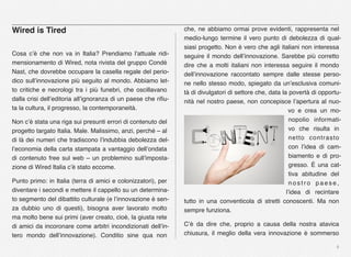 4
Wired is Tired
Cosa c’è che non va in Italia? Prendiamo l’attuale ridi-
mensionamento di Wired, nota rivista del gruppo Condé
Nast, che dovrebbe occupare la casella regale del perio-
dico sull’innovazione più seguito al mondo. Abbiamo let-
to critiche e necrologi tra i più funebri, che oscillavano
dalla crisi dell’editoria all’ignoranza di un paese che riﬁu-
ta la cultura, il progresso, la contemporaneità.
Non c’è stata una riga sui presunti errori di contenuto del
progetto targato Italia. Male. Malissimo, anzi, perché – al
di là dei numeri che tradiscono l’indubbia debolezza del-
l’economia della carta stampata a vantaggio dell’ondata
di contenuto free sul web – un problemino sull’imposta-
zione di Wired Italia c’è stato eccome.
Punto primo: in Italia (terra di amici e colonizzatori), per
diventare i secondi e mettere il cappello su un determina-
to segmento del dibattito culturale (e l’innovazione è sen-
za dubbio uno di questi), bisogna aver lavorato molto
ma molto bene sui primi (aver creato, cioè, la giusta rete
di amici da incoronare come arbitri incondizionati dell’in-
tero mondo dell’innovazione). Conditio sine qua non
che, ne abbiamo ormai prove evidenti, rappresenta nel
medio-lungo termine il vero punto di debolezza di qual-
siasi progetto. Non è vero che agli italiani non interessa
seguire il mondo dell’innovazione. Sarebbe più corretto
dire che a molti italiani non interessa seguire il mondo
dell’innovazione raccontato sempre dalle stesse perso-
ne nello stesso modo, spiegato da un’esclusiva comuni-
tà di divulgatori di settore che, data la povertà di opportu-
nità nel nostro paese, non concepisce l’apertura al nuo-
vo e crea un mo-
nopolio informati-
vo che risulta in
netto contrasto
con l’idea di cam-
biamento e di pro-
gresso. È una cat-
tiva abitudine del
n o s t r o p a e s e ,
l’idea di recintare
tutto in una conventicola di stretti conoscenti. Ma non
sempre funziona.
C’è da dire che, proprio a causa della nostra atavica
chiusura, il meglio della vera innovazione è sommerso
 