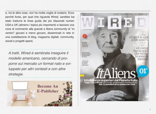 5
e, tra le altre cose, non ha molta voglia di svelarsi. Ecco
perché forse, per quel che riguarda Wired, sarebbe ba-
stato tradurre le linee guida dei più blasonati numeri
USA e UK (almeno i topics più importanti) e lasciare una
voce di commento alla grande e libera community di “in-
ventori” giovani e meno giovani, disseminati in rete in
una costellazione di blog, magazine digitali, community,
social e progetti sparsi.
A tratti, Wired è sembrata inseguire il
modello americano, cercando di pro-
porre sul mercato un format nato e svi-
luppato per altri contesti e con altre
strategie.
 