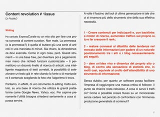 6
Content revolution # 1issue
Di PublikD
Writing
Ho caricato ExpressCurate su un mio sito per fare una pro-
va concreta di content curation. Non male. La premessa
(o la promessa?) è quella di buttare giù una serie di arti-
coli in una manciata di minuti. Sia chiaro, la dimestichez-
za devi avercela. Come in ogni cosa, però. Questi stru-
menti – in una base free, per diventare poi a pagamento
man mano che richiedi funzioni customizzate – ti per-
metttono un discreto livello di ricerca di articoli, una intel-
ligente mappatura di testi correlati, la possibilità di sele-
zionare un testo già in rete citando la fonte o di manipola-
re il contenuto scegliendo le foto che l’algoritmo ti trova.
Parliamo, in effetti, di uno strumento di editing molto evo-
luto, su una base di ricerca che utilizza le grandi piatta-
forme come Google News, Yahoo, ecc. Per capirne pie-
namente l’utilità bisogna chiedersi seriamente a cosa ci
possa servire.
A volte il fascino del tool di ultima generazione è tale che
ci si innamora più dello strumento che della sua effettiva
necessità.
1 - Creare contenuti per indicizzarli e, con backlinks
e motori di ricerca, aumentare trafﬁco sul proprio si-
to e far crescere il rank;
2 - restare connessi al dibattito delle tendenze nel
mercato delle informazioni per godere di un naturale
posizionamento tra i siti o i blog necessariamente
più seguiti;
3 - dare un’idea viva e dinamica del proprio sito o
blog, di contro alla sensazione di staticità che, in
molti casi, equivale al crollo dell’attendibilità di uno
strumento di informazione;
Senza dubbio, per quanto un software possa facilitare
l’impresa di raggiungere una massa critica di follower, il
punto da chiarire resta nebuloso. A cosa ci serve il trafﬁ-
co? Come è possibile creare ﬂusso su un monocanale
senza cadere nel pericolo di confrontarsi con l’immensa
produzione generalista di contenuti?
 