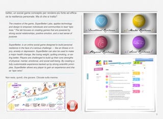 better, un social game concepito per rendere più forte ed efﬁca-
ce la resilienza personale. Ma di che si tratta?
The creators of the game, SuperBetter Labs, applies technology
and design to empower individuals and communities to lead “epic
lives.” The lab focuses on creating games that are powered by
strong social relationships, positive emotion, and a real sense of
purpose. 
SuperBetter, is an online social game designed to build personal
resilience in the face of a serious challenge — like an illness or in-
jury, anxiety or depression. SuperBetter can also be used to make
a major health change, like losing weight, quitting smoking, or ea-
ting better. Players are challenged to build up their core strengths
of physical, mental, emotional, and social well-being. By creating a
fully customizable experience backed up by strong scientiﬁc princi-
ples, SuperBetter allows any player to gain an experience and cha-
se “epic wins”.
Non resta, quindi, che giocare. Cliccate sulla manina:
9
 