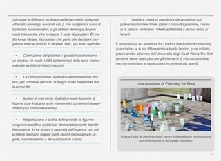 12
coinvolge le differenti professionalità (architetti, ingegneri,
urbanisti, sociologi, avvocati ecc.), che svolgono il ruolo di
facilitatori e coordinatori, e gli abitanti del luogo dove si
vuole intervenire, che svolgono il ruolo di giocatori. Di me-
dio-lunga durata, il processo che porta alle decisioni pro-
gettuali ﬁnali si articola in diverse "fasi", qui sotto riportate:
" •" Costruzione del plastico: i giocatori costruiscono
un plastico (in scala 1:250 solitamente) della zona interes-
sata alle ipotetiche trasformazioni.
" •" La comunicazione: il plastico viene messo in mo-
stra, per un breve periodo, in luoghi molto frequentati dal-
la comunità.
" •" Ipotesi di intervento: il plastico sarà ricoperto di
ﬁgurine (che indicano dove intervenire), contenenti sugge-
rimenti (sul come intervenire).
" •" Negoziazione e scelta delle priorità: le ﬁgurine
vengono raccolte e suddivise, democraticamente tramite
discussione, in tre gruppi a seconda dell'urgenza con cui
si ritiene debbano essere svolti (lavori necessari e/o ur-
genti, non impellenti, o da realizzare in futuro).
" •" Analisi e presa di coscienza dei progettisti con
potere decisionale ﬁnale (dopo il consulto popolare, i tecni-
ci di settore veriﬁcano l’effettiva fattibilità e danno inizio ai
lavori).
È riconosciuta ed accettata fra i metodi dell'American Planning
Association, e si sta diffondendo a livello teorico, pure in Italia,
grazie anche al lavoro dell'Università degli Studi Roma Tre. Soli-
tamente viene realizzata per gli interventi di microurbanistica,
ma non mancano le applicazioni in contesti più grandi.
In alcuni casi gli utenti/giocatori hanno a disposizione carte opzione
con l’indicazione di un budget indicativo.
Una sessione di Planning for Real
 