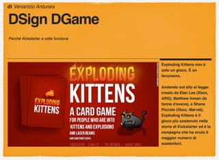 Exploding Kittens non è
solo un gioco. È un
fenomeno.
Andando sul sito si legge:
creato da Elan Lee (Xbox,
ARG), Matthew Inman (la
farina d'avena), e Shane
Piccolo (Xbox, Marvel),
Exploding Kittens è il
gioco più sostenuto nella
storia di Kickstarter ed è la
campagna che ha avuto il
maggior numero di
sostenitori.
di Venanzio Antunes
DSign DGame
Perché Kickstarter a volte funziona
 