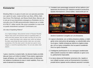 15
Kickstarter
Ekloding KItten è un gioco di carte (con una spiccata parentela
con i giochi di ruolo), creato da Elan Lee (Xbox, ARGs), Matt-
hew Inman (The Oatmeal), and Shane Small (Xbox, Marvel), ed
è noto per la sua straordinaria campagna su Kickstarter che ha
coinvolto circa 219.382 persone/donatori (bakers) per un totale
di 8.782.571 dollari raccolti. Ma come è possibile e a cosa si de-
ve questo straordinario successo? Cominciamo con:
che roba è Exploding Kittens?
It is a highly-strategic, kitty-powered version of Russian Roulette.
Players draw cards until someone draws an exploding kitten, at
which point they explode, they are dead, and they are out of the
game -- unless that player has a defuse card, which can defuse
the kitten using things like laser pointers, belly rubs, and catnip
sandwiches. All of the other cards in the deck are used to move,
mitigate, or avoid the exploding kittens. You can also attack other
players.
Il gioco, insomma, è proprio bello, ma davvero basta una bella
idea per tirare su 8 milioni di dollari? Forse stiamo ragionando
troppo all’italiana, con il solito scetticismo pieno di disincanto,
ma vediamo di analizzare la cosa in modo realistico. Ecco una
serie di elementi da considerare:
A) i fondatori sono personaggi conosciuti nel loro settore e pro-
fessionisti che lavorano per notissime società di produzione.
Questa informazione è, senza dubbio, rassicurante per chi
decide di sostenere il progetto con una donazione;
B) il gioco è divertente, con un’ottima direzione artistica, e intelli-
gente come costruzione del gameplay. La velocità dello sche-
ma di gioco, l’abilità richiesta per deﬁnire la migliore strate-
gia, ne fa un gioco competitivo che ha quasi le caratteristi-
che di un gioco d’azzardo;
C) l’intelligente pianiﬁcazione di una campagna caratterizzata
dalla costante sorpresa nel vedere realizzato un gioco cura-
to, graﬁcamente impeccabile.
D) la natura stessa del Kickstarter americano che, rispetto ai
suoi colleghi europei, punta sul ﬁnanziamento di prototipi e
prodotti tecnici (spesso anche software) secondo il concetto
 