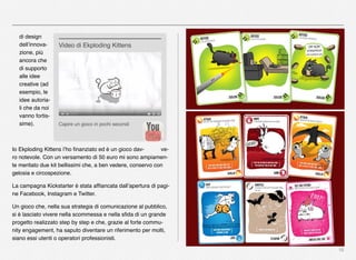 16
di design
dell’innova-
zione, più
ancora che
di supporto
alle idee
creative (ad
esempio, le
idee autoria-
li che da noi
vanno fortis-
sime).
Io Ekploding Kittens l’ho ﬁnanziato ed è un gioco dav- ve-
ro notevole. Con un versamento di 50 euro mi sono ampiamen-
te meritato due kit bellissimi che, a ben vedere, conservo con
gelosia e circospezione.
La campagna Kickstarter è stata afﬁancata dall’apertura di pagi-
ne Facebook, Instagram e Twitter.
Un gioco che, nella sua strategia di comunicazione al pubblico,
si è lasciato vivere nella scommessa e nella sﬁda di un grande
progetto realizzato step by step e che, grazie al forte commu-
nity engagement, ha saputo diventare un riferimento per molti,
siano essi utenti o operatori professionisti.
Capire un gioco in pochi secondi
Video di Ekploding Kittens
 