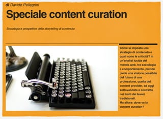 Come si imposta una
strategia di contenuto e
quali sono le criticità? In
un’analisi lucida del
mondo web, tra sociologia
e comportamento, prende
piede una visione possibile
del futuro di una
professione, quella del
content provider, ad oggi
sottovalutata e costretta
nei limiti dei lavori
tradizionali.
Ma allora: dove va la
content curation?
di Davide Pellegrini
Speciale content curation
Sociologia e prospettive dello storytelling di contenuto
 