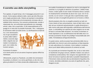 18
Il corretto uso dello storytelling
Può capitare, di questi tempi, che il messaggio prevarichi il con-
tenuto. Come spesso abbiamo detto, siamo già oltre McLuhan
ed è meglio prenderne atto. Citiamo ad esempio lo storytelling,
termine ormai inﬂazionato ed erroneamente connesso alla co-
siddetta ﬁction economy. Uno scenario professionale, sociale e
relazionale che, nel confrontarsi giornalmente con messaggi,
articoli, video, link e quant’altro, si rifà instancabilmente ai lin-
guaggi di un certo tipo di prodotto ﬁnzionale: i ﬁlm, i videogame,
la narrazione nelle sue tante forme. La storiﬁcazione (si badi be-
ne, e non storicizzazio-
ne) di ogni accadimen-
to preso dalla realtà e
ridotto a racconto dige-
ribile e digerito dai vari
media in circolazione,
però, non è detto che
funzioni sempre. 
Il processo di creazio-
ne di storie porta con sé una serie di equivoci spesso difﬁcili da
individuare.
Ultimamente, proprio su Facebook, una delle mie connessioni
ha postato un articolo in cui veniva gloriﬁcato un sito che invo-
gliava gli abitanti di un’intera strada alla collaborazione. L’ottica
era quella di socializzare le relazioni tra vicini e coinvolgerle ﬁsi-
camente in un progetto di attivismo di quartiere. L’effetto ﬁnale,
invece, è stato quello di aver creato l’ennesima storia a campio-
ne drasticamente commentata da alcuni (tra i quai, non mi na-
scondo, io) con sonori: è roba già vista e sperimentata; basta
andare sul web e di progetti del genere se ne trovano a milioni.
Quindi possiamo dire che un progetto presente sul web con
l’unico intento di fare comunicazione, viene di fatto fruito e valu-
tato nel suo contenuto esclusivamente in quella dimensione e
fatto morire sulla base dell’originalità e dell'efﬁcacia dell’informa-
zione. Lo storytelling non esprime più alcun legame con la real-
tà ﬁsica e concreta delle situazioni, ma rischia di diventare un
modo espressivo a sé, la sublimazione dei fatti della vita in un
formato puramente virtuale che predilige l’orizzontalità alla verti-
calità, l’immediatezza all’approfondimento.
In questo senso, anche se posso fare ammenda della mia su-
perﬁcialità (non dovrei io per primo giudicare un’idea basando-
mi solo sulla lettura di un articolo), vorrei mettere in evidenza
alcuni punti deboli della produzione di contenuti sul web.
A) si procede per tormentoni linguistici che, se da un lato entra-
no facilmente nel gergo comune, dall’altro rivelano una certa in-
consistenza contenutistica. Non vengono mai approfonditi i con-
tenuti nel senso di apertura alle tante e possibili interpretazioni.
Il fenomeno resta ancorato alla sua denotazione linguistica che,
in teoria, dovrebbe sottendere una serie di signiﬁcati che, però,
sfuggono ai più;
 