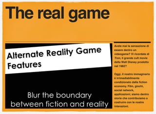Avete mai la sensazione di
essere dentro un
videogame? Vi ricordate di
Tron, il grande cult movie
della Walt Disney prodotto
nel 1982?
Oggi, il nostro immaginario
è irrimediabilmente
condizionato dalla ﬁction
economy. Film, giochi,
social network,
applicazioni; siamo dentro
storie che contribuiamo a
costruire con le nostre
interazioni.
The real game
 