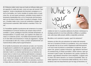 19
B) l’inﬂazione delle mode (resa più facile ed efﬁcace dalla gran-
de capacità di viralità del web), come nel caso del recente “star-
tuppismo”, tende a banalizzare dei fenomeni complessi e a ri-
durli a formuletta, con l’unico risultato di rendere arido un qual-
cosa che, nei suoi passi successivi, potrebbe invece essere in-
teressante (basterebbe dire a chi è innamorato del fenomeno
start up che dopo la fase di start c’è quella di sviluppo). Anche
qui, il risultato reale è che ci sono più contenitori e slogan che
reali fenomeni sostenibili. Molti festival e manifesti. Poca “cic-
cia”;
C) l’incredibile rapidità di produzione del contenuto e la vorace
immediatezza di consumo tendono per propria natura all’oriz-
zontalità e, quindi, prediligono tecniche orientate all’iperbole, al
sensazionalismo. In questo modo, può capitare che abbia suc-
cesso un contenuto povero, ma trattato tecnicamente (dal pun-
to di vista della comunicazione) in modo più aggressivo, origina-
le e trasversale di altri che, invece, puntano semplicemente sul-
l'autorevolezza delle proprie argomentazioni;
D) la facilità di produzione del contenuto sul web, con l’avvento
di applicazioni e piattaforme che aggregano, spesso seleziona-
no, rielaborano e pubblicano il contenuto preso in rete, ha tra-
sformato il web in un enorme ipermercato la cui memoria non
muore mai e si nutre di una continua ipercitazione e riproposi-
zione di contenuti già prodotti e circolanti (su Facebook condivi-
di, su Twitter fai il retweet, in altri siti fai lo share). In questo
modo, prevale il modello ﬁnzionale che non prevede un prima e
un dopo alla sua narrazione. I publishers, ad esempio, possono
mettere le mani in un grande calderone di articoli, individuare la
strategia portante di una linea editoriale e afﬁliare un pubblico
solo sulla base delle proprie abilità e originalità curatoriali.
Ma allora, se lo scenario è questo, qual è la soluzione?
Iniziamo col dire che una soluzione non esiste dal momento
che non ci troviamo di fronte a un problema, ma a una rivoluzio-
ne epocale che ha al suo centro l’esplosione dell’informazione
e di nuovi modi di produrre e condividere il contenuto. Se pen-
siamo che, grazie a questa rivoluzione, oggi abbiamo fenomeni
di crowdsourcing, di citizen journalism, citizen science, open go-
vernment e peer to peer. Se pensiamo che, grazie a questa mu-
tazione, oggi abbiamo fenomeni come wikipedia, ci appare subi-
to chiaro che siamo davanti a un mondo di possibilità. Solo, sa-
rebbe opportuno non innamorarsi delle tendenze e far sì che la
tendenza resti nel chiacchiericcio per far largo al fenomeno ve-
 