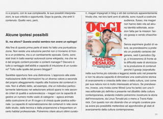 20
ro e proprio, con le sue complessità, le sue possibili interpreta-
zioni, le sue criticità e opportunità. Dopo la parola, che entri il
contenuto. Quello vero, però.
Alcune ipotesi possibili
Sì, ma allora? Questa analisi sembra non avere un epilogo!
Alla ﬁne di questa prima parte di testo ho fatto una puntualizza-
zione. Non esiste una soluzione perché non ci troviamo di fron-
te a un problema, ma a un cambiamento epocale. Certo, sono
stati tirati in ballo esempi autorevoli come wikipedia, ma che ne
è del singolo content provider e content manager? Davvero è
tutto a vantaggio dell’abilità e capacità di intuizione di un curato-
re? Tutto sulle spalle del povero blogger?
Sarebbe opportuno fare una distinzione. L’approccio alla siste-
matizzazione delle informazioni ha un diverso valore a seconda
del proprio atteggiamento rispetto alla fruizione dei contenuti in
rete. Non è affatto detto, ad esempio, che un individuo partico-
larmente talentuoso nel selezionare articoli sparsi in rete secon-
do criteri di qualità e autorevolezza – magari con la capacità di
gestire un numero molto vasto di categorie – agisca animato
dalla costruzione di un ﬁl rouge o di chissà quale poetica edito-
riale. La capacità di razionalizzazione dei contenuti in rete viene
dallo studio, dalla tecnica e dalla propensione a frequentare un
certo habitat professionale. Potremmo citare alcuni ottimi curato-
ri, magari impegnati in blog o siti dal contenuto apparentemente
frivolo che, nei loro tanti anni di attività, sono riusciti a costruire
audience, ﬂusso, ma magari
non hanno dato vita ad alcu-
na identità editoriale, ecce-
zion fatta per la mission: fac-
cio gossip e vendo chiacchie-
re.
Senza esprimere giudizi di va-
lore, se prendessimo a prete-
sto un prodotto cartaceo del
genere, vedi il periodico Og-
gi, ci troveremmo di fronte al-
la difﬁcoltà reale di storicizza-
re la produzione di contenuti
perché il gossip (soprattutto
nella sua forma più colorata e leggera) esiste solo nel presente
e non ha alcuna capacità di dimostrare una costruzione storica
di avanzamento e crescita delle idee o della cultura, così come
per sua natura non è molto interessato al futuro. Se prendessi-
mo, invece, una rivista come Wired (una fra tante) con una li-
nea editoriale più deﬁnita e presente nel dibattito della cultura
contemporanea, andando indietro potremmo ricostruire la storia
dell’innovazione, da Linus Torvald più o meno a Travis Kala-
nick. Con questo non sto dicendo che un singolo curatore pos-
sa avere più possibilità mettendosi ad approfondire gli stati di
avanzamento della cultura contemporanea.
 