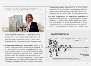 23
e vocalist, veniva insignito del riconoscimento della stella nella
Hall of Fame. Mi sono detto. Ragazzi, è Storia. ma allora, se si stu-
dia la letteratura e la ﬁlosoﬁa, perché non si studiano anche que-
ste cose. Forse perché nell’Accademia non c’è più nessuno in gra-
do di aggiungere contenuti storicizzabili e importantissimi per la
lettura del contesto contemporaneo? Manca chi decide quando
sia ora di svecchiare le informazioni o, magari, integrane di nuove.
H) Una storia personale non è detto che parli di noi - Mi so-
no detto: vorrei che mio ﬁglio apprezzasse la storia della mu-
sica pop contemporanea (mi piace quella e quella conosco,
per la classica non sono purtroppo la persona giusta). Mi so-
no anche chiesto il perché. Perché la Storia ti apre la mente
e contiene importanti storie personali (io da piccolo che
ascoltavo gli ELO sul divano con le cufﬁette e il vinile che frig-
geva strani fruscii) che possono determinare in altri la com-
prensione di un aspetto del mondo. In questo caso, la narra-
zione viene afﬁdata alla selezione che ﬁn da piccolo ognuno
di noi ha compiuto su ciò che lo circondava allora. La nostra
storia di punti di vista, di musiche che ci sono piaciute, dei
migliori libri mai letti, dei ﬁlm che ci hanno fatto commuovere.
I) Un buon blog è un blog che offre un’idea del mondo - Se
prendessimo tutti questi dati e li organizzassimo in articoli e
in rubriche, se ci costruissimo attorno una site-map, verreb-
bero senza dubbio fuori giornali interessanti con una motiva-
zione personale che, come quel segreto ﬁl rouge di cui so-
pra, ci ha spinto a selezionare le nostre idee e a fornire un’in-
 