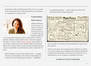 24
terpretazione della contemporaneità. Nel mio caso, la curiosi-
tà nei confronti del nuovo, dello straordinario, ha condiziona-
to i miei gusti più o meno su tutto.
A case history.
Maria Popova
MARIA POPOVA è
forse il content cu-
rator più famoso al
mondo. Ideatrice,
tra le altre cose, di
un codice etico del-
la citazione delle fon-
ti, il suo blog Brain Pickings al 2012 contava circa 1 milione e
200mila visitatori al mese (mentre scrivo, vedo che la pagina
FB super i 3 milioni di utenti). Brain Pickings, molto seguito an-
che da Vip, contiene spunti che vengono dalla storia, dall’arte,
dalla cultura, dai libri, dalle curiosità, tutti articoli trattati secondo
il gusto, la sensibilità e il personalissimo punto di vista della Po-
pova.
Brain Pickings is my one-woman labor of love — a subjec-
tive lens on what matters in the world and why. Mostly, it’s
a record of my own becoming as a person — intellectual-
ly, creatively, spiritually — and an inquiry into how to live
and what it means to lead a good life.
Ecco qui sotto uno schema di come impostare un lavoro di con-
tent curation:
Come si può notare, per la blogger l’idea centrale è nel restitui-
re al proprio pubblico una radiograﬁa del mondo ﬁltrata dalla len-
te della propria sensibilità e del percorso di crescita che ha ca-
ratterizzato la sua vita. Colpisce in particolare una frase:
curation as a form of autorship
 