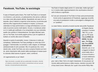 26
Facebook, YouTube, la sociologia
Il caso di Kawehi parla chiaro. Per molti YouTube è un trampoli-
no di lancio o, più ancora, un palcoscenico che serve a rafforza-
re e dare voce alle proprie attività. Soprattutto nel caso di un in-
terprete, dove il talento si esprime come tecnica, la arcinota piat-
taforma offre l’opportunità di mettersi in mostra. La bravura
ostentata è di tipo performativo e si lega all’imitazione o al con-
cetto di provino (come molti talent). Ovvero, il contenuto artisti-
co è in realtà già codiﬁcato e ha conquistato una sua notorietà;
quello che cambia è l’interpretazione. Se digito Michael Jack-
son su YouTube, tra le tante pagine prima o poi mi capiterà di
buttare un occhio alla cover di Kawehi.
Quando si parla di autorialità, invece, il discorso è molto più
complesso. Solitamente YouTube predilige un certo tipo di lin-
guaggio. Il demenziale, la comicità a volte volgare, la mitologia
adolescenziale di certi youtuber. Ma c’è qualcosa che, nono-
stante tutto, rende YouTube una vera e propria ﬁnestra sul mon-
do, tanto importante nello studio della sociologia di massa quan-
to colorata nella fusione di generi, valori, contenuti.
Un ragionamento un po‘ kitsch
Ogni strumento, svuotato del suo potenziale innovativo, diventa
un sistema orizzontale che tende a concentrarsi nel suo uso più
banale e funzionalmente elementare.
YouTube è il teatro degli uomini. E, come tale, mette ogni gior-
no in mostra delle rappresentazioni che racchiudono diversi li-
velli di lettura e signiﬁcato:
A) l’uso più conosciuto di YouTube è di tipo auto-promozionale.
Come sorta di apposizione di Facebook, aggiunge al proﬁlo
una serie di prestazioni rivolte a coinvolgere e dialogare con
un “pubblico”.
La case history: accanto al social counter del proﬁlo Facebook
di Angelo Garcia
compare il numero
798.170. Lo slo-
gan su FB recita
I’m a LIVING LE-
GEND, I'm Uni-
que , I'm Origi-
nal, I'm a ROCK
STAR BITCH!
Quando, poi, si va
a leggere la descri-
zione della vita ci
si trova di fronte a
un’auto-celebrazio-
ne in pompa ma-
gna: nato a New York e di origini messicane, ﬁn da piccolo nel
mondo delle performance e della musica, membro nei primi ’90
di boy band come i Menudo (tra i quali c’era anche Ricky Mar-
 