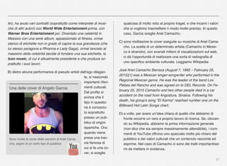 27
tin), ha avuto vari contratti (soprattutto come interprete di musi-
che di altri autori) con World Wide Entertainment prima, con
Warner Bros Entertainment poi. Diventato una celebrità in
Messico con una serie album, appassionato di ﬁtness, ormai
stanco di etichette non in grado di capire la sua grandezza (che
lui stesso paragona a Rhianna e Lady Gaga), ormai lanciato al
massimo della celebrità decide di fondare una sua etichetta, la
Icon music, di cui è attualmente presidente e che produce so-
prattutto i suoi lavori;
B) dietro alcune performance di pseudo artisti dall’ego dilagan-
te, si nascondo
importanti riferi-
menti culturali.
Dal proﬁlo si
evince che il
tipo in questio-
ne è conosciu-
to soprattutto
presso un pub-
blico di origini
ispaniche. Ora:
quando viene
presa una trac-
cia famosa di
cui si fa una co-
ver, si sceglie
qualcosa di molto noto al proprio traget, e che incarni i valori
che si vogliono trasmettere n modo molto preciso. In questo
caso, Garcia sceglie Ariel Camacho;
C) sono moltissime le cover eseguite su musiche di Ariel Cama-
cho. La scelta di un determinato artista (Camacho in Messi-
co è stranoto), con svariati milioni di visualizzazioni sul web,
ci dà l’opportunità di realizzare una sorta di radiograﬁa di
uno speciﬁco ambiente culturale. Leggiamo Wikipedia:
José Ariel Camacho Barraza (August 7, 1992 – February 25,
2015)[1] was a Mexican singer-songwriter who performed in the
Regional Mexican genre. He was the leader of the band Los
Plebes del Rancho and was signed on to DEL Records. On Fe-
bruary 25, 2015 Camacho and two other people died in a car
accident on the road from Angostura, Sinaloa. Following his
death, his group's song "El Karma" reached number one on the
Billboard Hot Latin Songs chart;
D) a volte, per avere un’idea chiara di quello che abbiamo di
fronte occorre un vero e proprio lavoro di ricerca. Se, cliccan-
do su Wikipedia, abbiamo la prima informazione generale
(non dico che sia sempre massimamente attendibile), i com-
menti di YouTube offrono uno spaccato molto più chiaro del
pubblico e dei valori culturali che un contenuto racconta ed
esprime. Nel caso di Camacho ci sono dei tratti importantissi-
mi da mettere in evidenza;
Sono molte le cover delle canzoni di Ariel Cama-
cho, segno di un certo tipo di pubblico
Una delle cover di Angelo Garcia
 